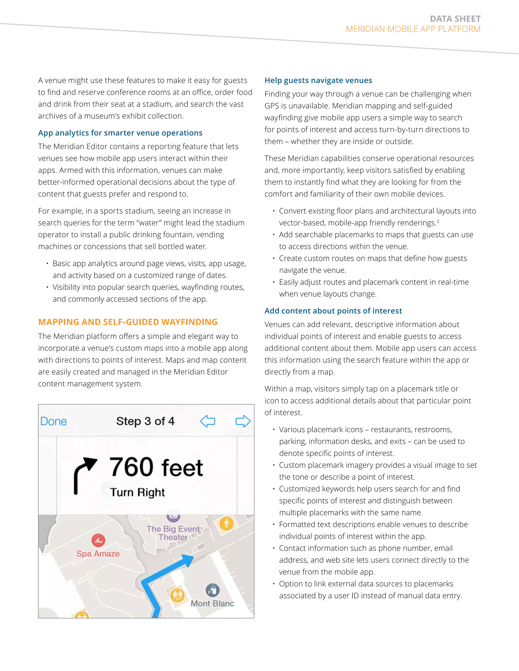 data sheet 
MERIDIAN MOBILE APP PLATFORM 
A venue might use these features to make it easy for guests 
to find and reserve conference rooms at an office, order food 
and drink from their seat at a stadium, and search the vast 
archives of a museum’s exhibit collection. 
App analytics for smarter venue operations 
The Meridian Editor contains a reporting feature that lets 
venues see how mobile app users interact within their 
apps. Armed with this information, venues can make 
better-informed operational decisions about the type of 
content that guests prefer and respond to. 
For example, in a sports stadium, seeing an increase in 
search queries for the term “water” might lead the stadium 
operator to install a public drinking fountain, vending 
machines or concessions that sell bottled water. 
• Basic app analytics around page views, visits, app usage, 
and activity based on a customized range of dates. 
• Visibility into popular search queries, wayfinding routes, 
and commonly accessed sections of the app. 
MAPPING AND SELF-GUIDED WAYFINDING 
The Meridian platform offers a simple and elegant way to 
incorporate a venue’s custom maps into a mobile app along 
with directions to points of interest. Maps and map content 
are easily created and managed in the Meridian Editor 
content management system. 
Help guests navigate venues 
Finding your way through a venue can be challenging when 
GPS is unavailable. Meridian mapping and self-guided 
wayfinding give mobile app users a simple way to search 
for points of interest and access turn-by-turn directions to 
them – whether they are inside or outside. 
These Meridian capabilities conserve operational resources 
and, more importantly, keep visitors satisfied by enabling 
them to instantly find what they are looking for from the 
comfort and familiarity of their own mobile devices. 
• Convert existing floor plans and architectural layouts into 
vector-based, mobile-app friendly renderings.3 
• Add searchable placemarks to maps that guests can use 
to access directions within the venue. 
• Create custom routes on maps that define how guests 
navigate the venue. 
• Easily adjust routes and placemark content in real-time 
when venue layouts change. 
Add content about points of interest 
Venues can add relevant, descriptive information about 
individual points of interest and enable guests to access 
additional content about them. Mobile app users can access 
this information using the search feature within the app or 
directly from a map. 
Within a map, visitors simply tap on a placemark title or 
icon to access additional details about that particular point 
of interest. 
• Various placemark icons – restaurants, restrooms, 
parking, information desks, and exits – can be used to 
denote specific points of interest. 
• Custom placemark imagery provides a visual image to set 
the tone or describe a point of interest. 
• Customized keywords help users search for and find 
specific points of interest and distinguish between 
multiple placemarks with the same name. 
• Formatted text descriptions enable venues to describe 
individual points of interest within the app. 
• Contact information such as phone number, email 
address, and web site lets users connect directly to the 
venue from the mobile app. 
• Option to link external data sources to placemarks 
associated by a user ID instead of manual data entry. 
 