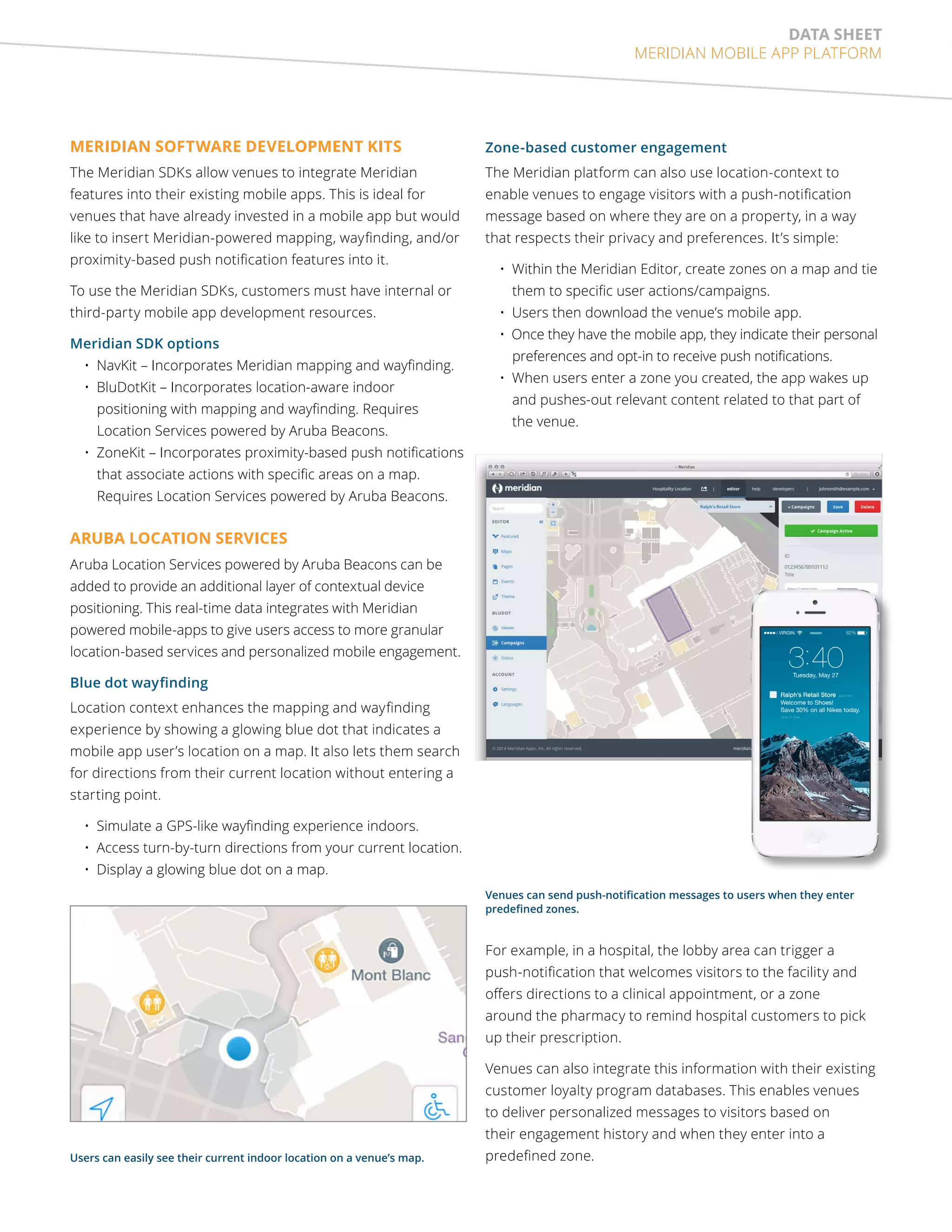 data sheet 
MERIDIAN MOBILE APP PLATFORM 
MERIDIAN SOFTWARE DEVELOPMENT KITS 
The Meridian SDKs allow venues to integrate Meridian 
features into their existing mobile apps. This is ideal for 
venues that have already invested in a mobile app but would 
like to insert Meridian-powered mapping, wayfinding, and/or 
proximity-based push notification features into it. 
To use the Meridian SDKs, customers must have internal or 
third-party mobile app development resources. 
Meridian SDK options 
• NavKit – Incorporates Meridian mapping and wayfinding. 
• BluDotKit – Incorporates location-aware indoor 
positioning with mapping and wayfinding. Requires 
Location Services powered by Aruba Beacons. 
• ZoneKit – Incorporates proximity-based push notifications 
that associate actions with specific areas on a map. 
Requires Location Services powered by Aruba Beacons. 
Aruba Location Services 
Aruba Location Services powered by Aruba Beacons can be 
added to provide an additional layer of contextual device 
positioning. This real-time data integrates with Meridian 
powered mobile-apps to give users access to more granular 
location-based services and personalized mobile engagement. 
Blue dot wayfinding 
Location context enhances the mapping and wayfinding 
experience by showing a glowing blue dot that indicates a 
mobile app user’s location on a map. It also lets them search 
for directions from their current location without entering a 
starting point. 
• Simulate a GPS-like wayfinding experience indoors. 
• Access turn-by-turn directions from your current location. 
• Display a glowing blue dot on a map. 
Zone-based customer engagement 
The Meridian platform can also use location-context to 
enable venues to engage visitors with a push-notification 
message based on where they are on a property, in a way 
that respects their privacy and preferences. It’s simple: 
• Within the Meridian Editor, create zones on a map and tie 
them to specific user actions/campaigns. 
• Users then download the venue’s mobile app. 
• Once they have the mobile app, they indicate their personal 
preferences and opt-in to receive push notifications. 
• When users enter a zone you created, the app wakes up 
and pushes-out relevant content related to that part of 
the venue. 
Venues can send push-notification messages to users when they enter 
predefined zones. 
Users can easily see their current indoor location on a venue’s map. 
For example, in a hospital, the lobby area can trigger a 
push-notification that welcomes visitors to the facility and 
offers directions to a clinical appointment, or a zone 
around the pharmacy to remind hospital customers to pick 
up their prescription. 
Venues can also integrate this information with their existing 
customer loyalty program databases. This enables venues 
to deliver personalized messages to visitors based on 
their engagement history and when they enter into a 
predefined zone. 
 