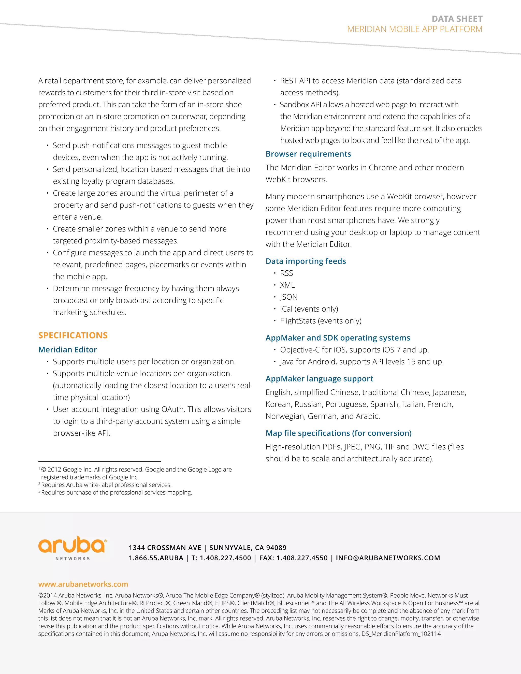 data sheet 
MERIDIAN MOBILE APP PLATFORM 
A retail department store, for example, can deliver personalized 
rewards to customers for their third in-store visit based on 
preferred product. This can take the form of an in-store shoe 
promotion or an in-store promotion on outerwear, depending 
on their engagement history and product preferences. 
• Send push-notifications messages to guest mobile 
devices, even when the app is not actively running. 
• Send personalized, location-based messages that tie into 
existing loyalty program databases. 
• Create large zones around the virtual perimeter of a 
property and send push-notifications to guests when they 
enter a venue. 
• Create smaller zones within a venue to send more 
targeted proximity-based messages. 
• Configure messages to launch the app and direct users to 
relevant, predefined pages, placemarks or events within 
the mobile app. 
• Determine message frequency by having them always 
broadcast or only broadcast according to specific 
marketing schedules. 
SPECIFICATIONS 
Meridian Editor 
• Supports multiple users per location or organization. 
• Supports multiple venue locations per organization. 
(automatically loading the closest location to a user’s real-time 
physical location) 
• User account integration using OAuth. This allows visitors 
to login to a third-party account system using a simple 
browser-like API. 
• REST API to access Meridian data (standardized data 
access methods). 
• Sandbox API allows a hosted web page to interact with 
the Meridian environment and extend the capabilities of a 
Meridian app beyond the standard feature set. It also enables 
hosted web pages to look and feel like the rest of the app. 
Browser requirements 
The Meridian Editor works in Chrome and other modern 
WebKit browsers. 
Many modern smartphones use a WebKit browser, however 
some Meridian Editor features require more computing 
power than most smartphones have. We strongly 
recommend using your desktop or laptop to manage content 
with the Meridian Editor. 
Data importing feeds 
• RSS 
• XML 
• JSON 
• iCal (events only) 
• FlightStats (events only) 
AppMaker and SDK operating systems 
• Objective-C for iOS, supports iOS 7 and up. 
• Java for Android, supports API levels 15 and up. 
AppMaker language support 
English, simplified Chinese, traditional Chinese, Japanese, 
Korean, Russian, Portuguese, Spanish, Italian, French, 
Norwegian, German, and Arabic. 
Map file specifications (for conversion) 
High-resolution PDFs, JPEG, PNG, TIF and DWG files (files 
should be to scale and architecturally accurate). 
1 © 2012 Google Inc. All rights reserved. Google and the Google Logo are 
registered trademarks of Google Inc. 
2 Requires Aruba white-label professional services. 
3 Requires purchase of the professional services mapping. 
1344 Crossman Ave | Sunnyvale, CA 94089 
1.866.55.ARUBA | T: 1.408.227.4500 | FAX: 1.408.227.4550 | info@arubanetworks.com 
www.arubanetworks.com 
©2014 Aruba Networks, Inc. Aruba Networks®, Aruba The Mobile Edge Company® (stylized), Aruba Mobilty Management System®, People Move. Networks Must 
Follow.®, Mobile Edge Architecture®, RFProtect®, Green Island®, ETIPS®, ClientMatch®, Bluescanner™ and The All Wireless Workspace Is Open For Business™ are all 
Marks of Aruba Networks, Inc. in the United States and certain other countries. The preceding list may not necessarily be complete and the absence of any mark from 
this list does not mean that it is not an Aruba Networks, Inc. mark. All rights reserved. Aruba Networks, Inc. reserves the right to change, modify, transfer, or otherwise 
revise this publication and the product specifications without notice. While Aruba Networks, Inc. uses commercially reasonable efforts to ensure the accuracy of the 
specifications contained in this document, Aruba Networks, Inc. will assume no responsibility for any errors or omissions. DS_MeridianPlatform_102114 
