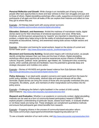 Personal Reflection and Growth. While change is an inevitable part of being human,
people often lack opportunities to share and bear witness to their own struggles and joys and
to those of others. Digital storytelling workshops offer a safe, supportive environment in which
participants of all ages and from all walks of life can explore their histories and reflect on how
they got to where they are.

Example – Art therapy based work with young cancer survivors:
http://www.hopelab.org/innovative-solutions/digital-storytelling/

Education, Outreach, and Awareness. Amidst the madness of mainstream media, digital
stories stand out for their directness of emotional expression and voice. While facts,
timelines, and third-person perspectives by “experts” are important in describing an issue or
problem, a digital story helps bring to life the reality of individual experience. Stories are
invaluable as educational, training, and awareness-raising tools across multiple sectors and
disciplines.

Example – Education and training for social workers, based on the stories of current and
former foster youth – http://www.storycenter.org/cds_youthtrainingproj.html

Movement and Community Building. Social action begins with individual action, as people
identify similarities between their own lives and the lives of others. Digital storytelling
workshops afford great opportunity to examine experiences across chasms of difference -
cultural, linguistic, political, racial, gendered, age-related, etc. Subsequent story screening
events, when carefully planned and facilitated, have the potential to generate deep and
strategic discussion and mobilize civic action.

Example – Stories of HIV/AIDS and gender-based violence from Sub-Saharan Africa:
http://www.genderjustice.org.za/projects/digital-stories.html

Policy Advocacy. In an ideal world, people’s concerns and needs would form the basis for
public policy debates. Unfortunately, abstract data and special interests all too often
dominate. Digital stories can bring the voices of those who are typically overlooked (the poor,
immigrants, the elderly, youth, and members of other marginalized communities) into the
policy arena.

Example – Challenging the father’s rights backlash in the context of child custody
determinations: http://www.silencespeaks.org/casestudiesnew.html

Research and Evaluation. Whether in an academic or community context, digital storytelling
methods can be used as a form of community-based participatory research (CBPR) to
explore people’s understanding of particular issues, assess local needs, or evaluate whether
or not these needs are being met. These strategies can complement quantitative methods
and ensure that participants gain direct benefits from research.

Example – Engaging citizens in the process of community-based education reform:
http://www.communitytv.org/programs/online/whats-happening-education-pt-1-0

To see a broader selection of our work online, visit http://www.storycenter.org/casestudies.html.
 