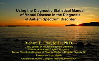 Using the Diagnostic Statistical Manual
of Mental Disease in the Diagnosis
of Autism Spectrum Disorder
Richard E. Frye, M.D., Ph.D.
Chief, Section on Neurodevelopment Disorders
Director, Autism and Fragile X Programs
Barrow Neurological Institute at Phoenix Children's Hospital, Phoenix AZ
Professor of Child Health
University of Arizona College of Medicine, Phoenix AR
 