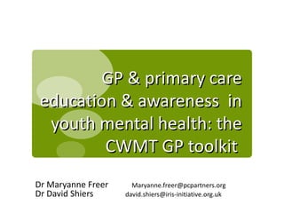 GP & primary care
 education & awareness in
  youth mental health: the
         CWMT GP toolkit
Dr Maryanne Freer     Maryanne.freer@pcpartners.org
Dr David Shiers     david.shiers@iris-initiative.org.uk
 