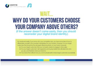 As mentioned earlier, if you know who your competitors are, you have some idea of how to
differentiate yourself in the crowded marketplace for your industry. However, it is your target
customers that should be the strongest influencing factor on your brand, because:
It is your target customers that your company needs to engage to drive sales
It is your target customers’ demographics and buying habits that will determine who
you are, and therefore what your brand is
Your brand then affects how you communicate/sell to these target customers successfully
CLOUDSPOTTING
digital marketing strategy guide //3
Wait...
Why do your customers choose
your company above others?(if the answer doesn’t come easily, then you should
reconsider your digital brand identity.)
 