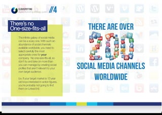 CLOUDSPOTTING
digital marketing strategy guide
The infinite galaxy of social media
can be a scary one. With such an
abundance of social channels
available worldwide, you need to
select carefully the most
appropriate ones for your
company. No one-size-fits-all, so
don’t try and take on more than
you can manage by creating social
profiles that aren’t relevant to your
own target audience.
(i.e. If your target market is 13 year
old boys interested in action figures,
you’re probably not going to find
them on Linked In!)
There’s no
One-size-fits-all There are over
social media channels
worldwide
//4
 