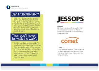CLOUDSPOTTING
digital marketing strategy guide
Can’t ‘talk the talk’?
Then you’ll have
to ‘walk the walk’.
Getting your Digital Marketing Strategy
right is vital to staying ahead in one very
crowded and competitive game. If you’re
not responsive to digital trends and easily
accessible to your customers, you can
guarantee someone else will be there to
steal the limelight.
Like it or not, digital engagement is the
way forward and many household names
have struggled to adapt to this new way
of thinking. With each leading brand falling
from the high street, there’s an online
alternative ready to take it’s place and
wipe the tears of it’s newly inherited
customer base.
Jessops
Continued to struggle with competition from
online rivals and the prevalence of smart
phones now equipt with camera technology.
(The Independant)
Comet
Didn’t move with the times. It was caught out
by lower priced online rivals and didn’t have
the pulling power in-store to lure customers.
(Channel Register)
 