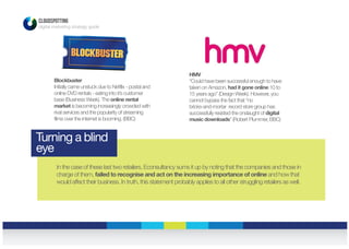 Blockbuster
Initially came unstuck due to Netfilx - postal and
online DVD rentals - eating into it’s customer
base (Business Week). The online rental
market is becoming increasingly crowded with
rival services and the popularity of streaming
films over the internet is booming. (BBC)
HMV
“Could have been successful enough to have
taken on Amazon, had it gone online 10 to
15 years ago” (Design Week). However, you
cannot bypass the fact that “no
bricks-and-mortar record store group has
successfully resisted the onslaught of digital
music downloads” (Robert Plummer, BBC)
CLOUDSPOTTING
digital marketing strategy guide
In the case of these last two retailers, Econsultancy sums it up by noting that the companies and those in
charge of them, failed to recognise and act on the increasing importance of online and how that
would affect their business. In truth, this statement probably applies to all other struggling retailers as well.
Turning a blind
eye
 