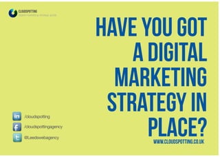 Have you got
a digital
marketing
strategy in
place?
CLOUDSPOTTING
digital marketing strategy guide
@Leedswebagency
/cloudspottingagency
/cloudspotting
www.cloudspotting.co.uk
 