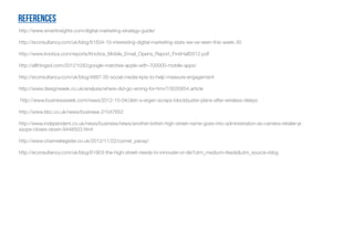 References
http://www.smartinsights.com/digital-marketing-strategy-guide/
http://econsultancy.com/uk/blog/61834-10-interesting-digital-marketing-stats-we-ve-seen-this-week-30
http://www.knotice.com/reports/Knotice_Mobile_Email_Opens_Report_FirstHalf2012.pdf
http://allthingsd.com/20121030/google-matches-apple-with-700000-mobile-apps/
http://econsultancy.com/uk/blog/4887-35-social-media-kpis-to-help-measure-engagement
http://www.designweek.co.uk/analysis/where-did-go-wrong-for-hmv?/3035854.article
http://www.businessweek.com/news/2012-10-04/dish-s-ergen-scraps-blockbuster-plans-after-wireless-delays
http://www.bbc.co.uk/news/business-21047652
http://www.independent.co.uk/news/business/news/another-british-high-street-name-goes-into-administration-as-camera-retailer-je
ssops-closes-down-8448503.html
http://www.channelregister.co.uk/2012/11/22/comet_pacey/
http://econsultancy.com/uk/blog/61903-the-high-street-needs-to-innovate-or-die?utm_medium=feeds&utm_source=blog
 