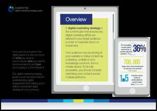 CLOUDSPOTTING
digital marketing strategy guide
Overview
A digital marketing strategy is
the content plan that ensures any
digital marketing efforts are
tailored to your target audience,
in order to maximise return on
investment.
Your audience may be arriving at
your website or online content via
a desktop, a tablet or as is
increasingly common, from a
mobile device. To be fully
accessible, you should consider
optimising your content across
multiple platforms.
700,000Apps have been developed
for iphone and android
(AllThingsD)
@36%
Of marketing
emails were
opened on a
mobile last year
(2012)(Knotice)
If you want to succeed in the
digital space, it is vital you focus
on what you want to
communicate, who you want to
communicate it to and how
you’re going to communicate it.
Our digital marketing strategy
guide is your one-stop-shop for
understanding digital
engagement and helping you to
define a successful digital
strategy for your company.
1in5
minutes spent
online is
attributable to
social media
sites (Comscore)
 