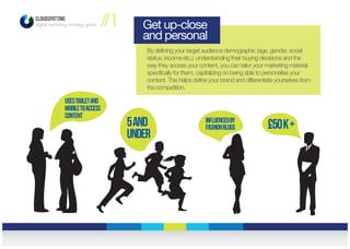 CLOUDSPOTTING
digital marketing strategy guide //1
By defining your target audience demographic (age, gender, social
status, income etc.), understanding their buying decisions and the
way they access your content, you can tailor your marketing material
specifically for them, capitalizing on being able to personalise your
content. This helps define your brand and differentiate yourselves from
the competition.
Get up-close
and personal
£50k+Influencedby
Fashionblogs5and
under
usestabletand
mobiletoaccess
content
 