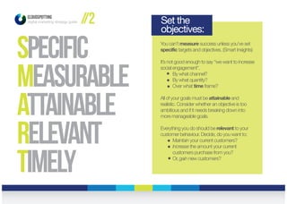 CLOUDSPOTTING
digital marketing strategy guide
specific
measurable
attainable
relevant
timely
You can’t measure success unless you’ve set
specific targets and objectives. (Smart Insights)
It’s not good enough to say “we want to increase
social engagement”.
By what channel?
By what quantity?
Over what time frame?
All of your goals must be attainable and
realistic. Consider whether an objective is too
ambitious and if it needs breaking down into
more manageable goals.
Everything you do should be relevant to your
customer behaviour. Decide, do you want to:
Maintain your current customers?
Increase the amount your current
customers purchase from you?
Or, gain new customers?
Set the
objectives:
//2
 