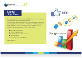 5000+
CLOUDSPOTTING
digital marketing strategy guide //2
Set the
objectives:
Good quality market research is essential to help you define your areas
of improvement and set business objectives.
Structuring your areas of improvement to attain business objectives is
where Key Performance Indicators (KPI’s) make their first appearance;
these are the factors that are measurable. For example, if you’re
looking to increase engagement, KPI’s might include:
Number of bookmarks
% of time spent on site
Number of Facebook comments
Twitter retweets
Number of email subscriptions
The list goes on.
 