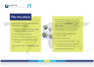 CLOUDSPOTTING
digital marketing strategy guide
Plan the attack
By this point you should already be equipt
with a strong knowledge of :
Where you are performing well in digital
marketing and where you’re not.
Who your target audience is
Who your industry competitors are
What others are doing and how they
are doing it
Now it’s time to plan what you’re going to
do...
As mentioned earlier, if you know who
your competitors are, you’ll have some
idea of how to differentiate yourself.
Remember, your brand identity goes a
long way beyond just your logo and
website design. You must consider:
How your brand makes your
customers feel
Brand tone of voice
Company/brand personality
Your services, products, prices,
customer service policy etc.
Brand values & philosophy
//3
 