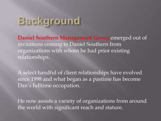 Daniel Southern Management Group emerged out of
invitations coming to Daniel Southern from
organizations with whom he had prior existing
relationships.
A select handful of client relationships have evolved
since 1998 and what began as a pastime has become
Dan’s fulltime occupation.
He now assists a variety of organizations from around
the world with significant reach and stature.

 