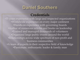 Credentials
•35 years experience with large and respected organizations
•Worldwide experience on every major continent
•Hands-on experience with governing boards
•Author of numerous articles and books on leadership
•Trained and managed thousands of volunteers
•Organized large public events around the world
•Relationships across wide spectrum of non-profit and
business communities
•A team of experts in their respective field of knowledge
•Passionate, enthusiastic leader & family man

 
