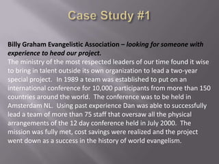 Billy Graham Evangelistic Association – looking for someone with
experience to head our project.
The ministry of the most respected leaders of our time found it wise
to bring in talent outside its own organization to lead a two-year
special project. In 1989 a team was established to put on an
international conference for 10,000 participants from more than 150
countries around the world. The conference was to be held in
Amsterdam NL. Using past experience Dan was able to successfully
lead a team of more than 75 staff that oversaw all the physical
arrangements of the 12 day conference held in July 2000. The
mission was fully met, cost savings were realized and the project
went down as a success in the history of world evangelism.

 