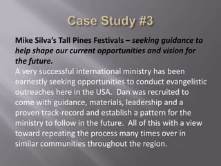 Mike Silva’s Tall Pines Festivals – seeking guidance to
help shape our current opportunities and vision for
the future.
A very successful international ministry has been
earnestly seeking opportunities to conduct evangelistic
outreaches here in the USA. Dan was recruited to
come with guidance, materials, leadership and a
proven track-record and establish a pattern for the
ministry to follow in the future. All of this with a view
toward repeating the process many times over in
similar communities throughout the region.

 
