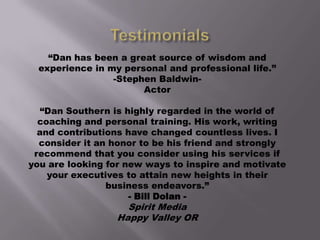 “Dan has been a great source of wisdom and
experience in my personal and professional life.”
-Stephen BaldwinActor
“Dan Southern is highly regarded in the world of
coaching and personal training. His work, writing
and contributions have changed countless lives. I
consider it an honor to be his friend and strongly
recommend that you consider using his services if
you are looking for new ways to inspire and motivate
your executives to attain new heights in their
business endeavors.”
- Bill Dolan -

Spirit Media
Happy Valley OR

 