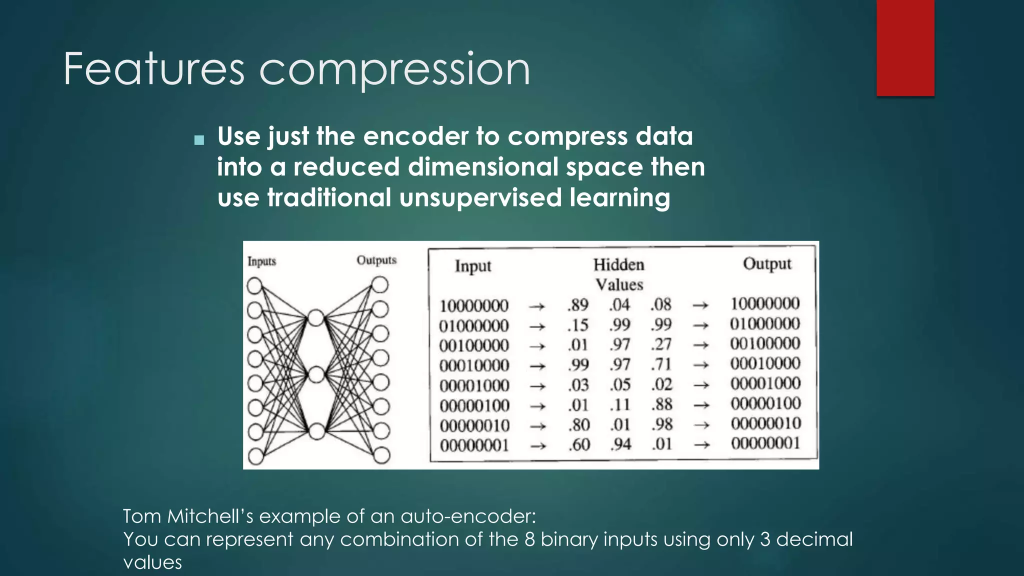 Features compression
■ Use just the encoder to compress data
into a reduced dimensional space then
use traditional unsupervised learning
Tom Mitchell’s example of an auto-encoder:
You can represent any combination of the 8 binary inputs using only 3 decimal
values
 