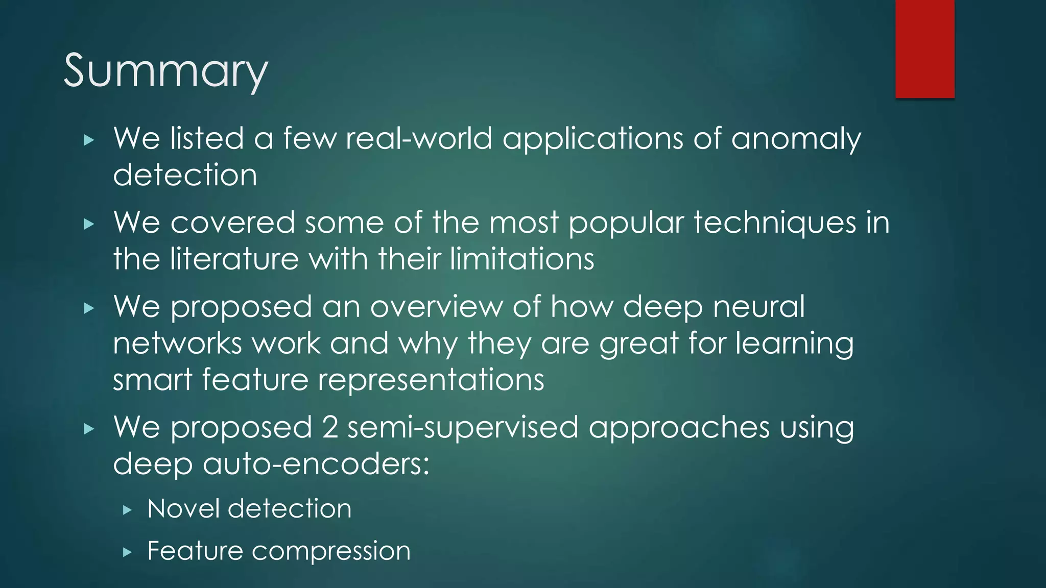 Summary
▶ We listed a few real-world applications of anomaly
detection
▶ We covered some of the most popular techniques in
the literature with their limitations
▶ We proposed an overview of how deep neural
networks work and why they are great for learning
smart feature representations
▶ We proposed 2 semi-supervised approaches using
deep auto-encoders:
▶ Novel detection
▶ Feature compression
 