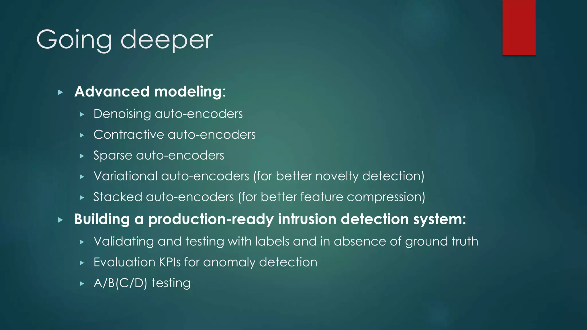 Going deeper
▶ Advanced modeling:
▶ Denoising auto-encoders
▶ Contractive auto-encoders
▶ Sparse auto-encoders
▶ Variational auto-encoders (for better novelty detection)
▶ Stacked auto-encoders (for better feature compression)
▶ Building a production-ready intrusion detection system:
▶ Validating and testing with labels and in absence of ground truth
▶ Evaluation KPIs for anomaly detection
▶ A/B(C/D) testing
 