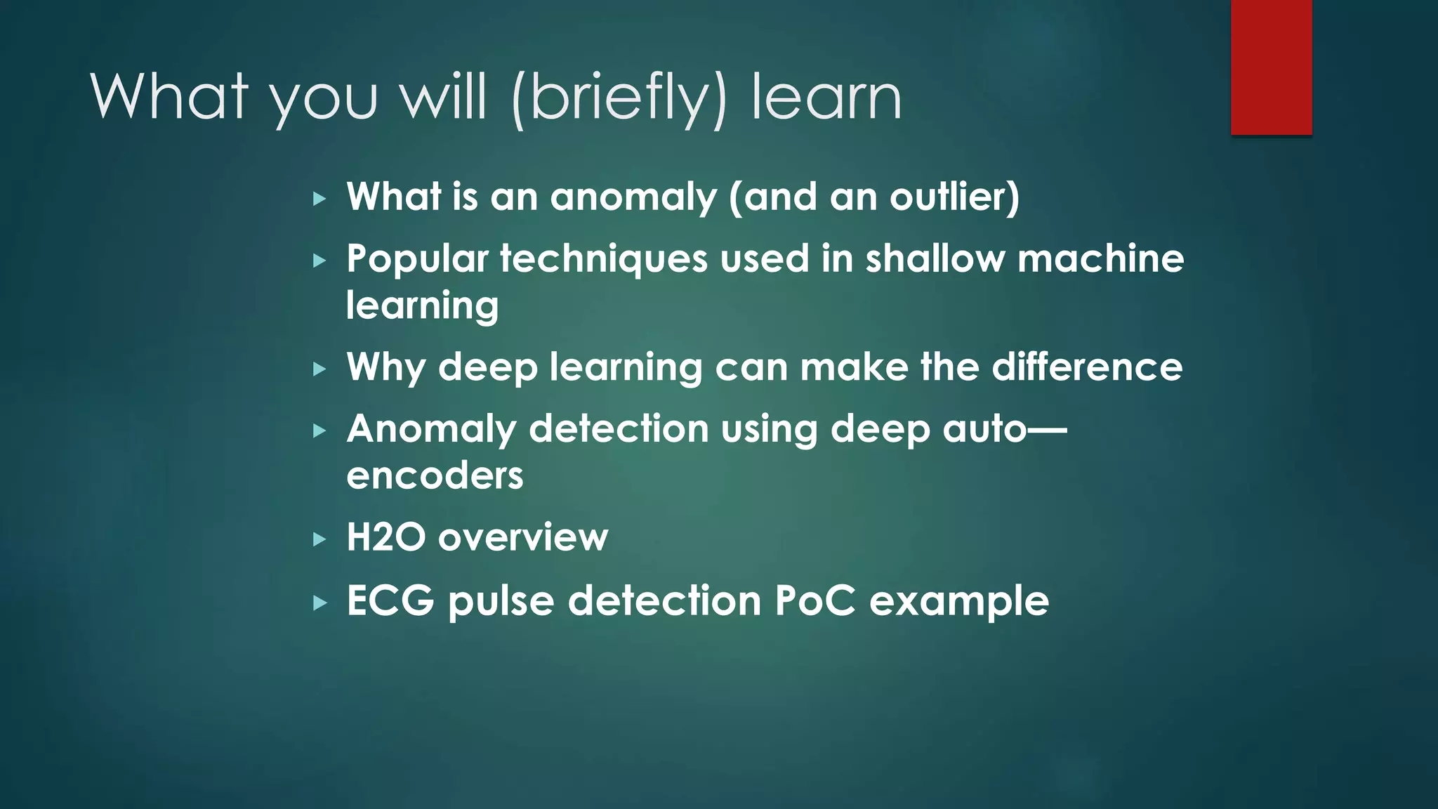 What you will (briefly) learn
▶ What is an anomaly (and an outlier)
▶ Popular techniques used in shallow machine
learning
▶ Why deep learning can make the difference
▶ Anomaly detection using deep auto—
encoders
▶ H2O overview
▶ ECG pulse detection PoC example
 