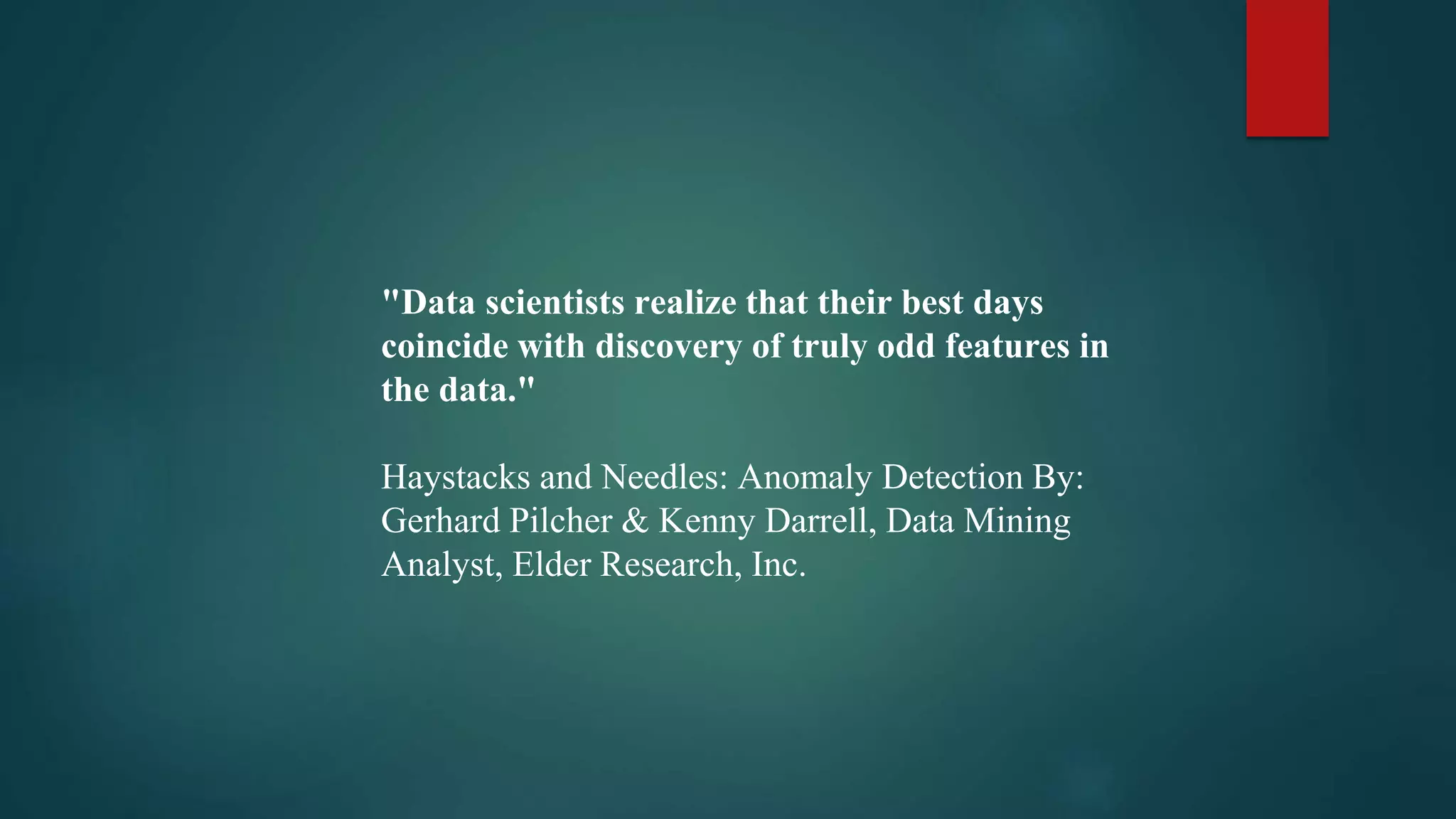 "Data scientists realize that their best days
coincide with discovery of truly odd features in
the data."
Haystacks and Needles: Anomaly Detection By:
Gerhard Pilcher & Kenny Darrell, Data Mining
Analyst, Elder Research, Inc.
 