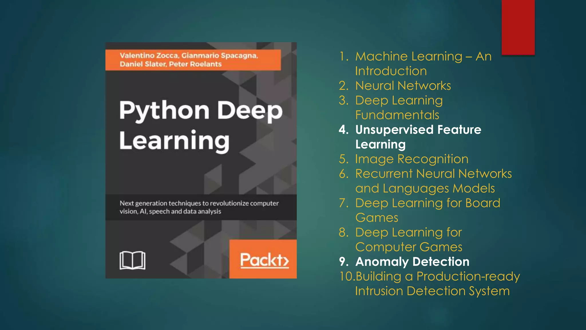 1. Machine Learning – An
Introduction
2. Neural Networks
3. Deep Learning
Fundamentals
4. Unsupervised Feature
Learning
5. Image Recognition
6. Recurrent Neural Networks
and Languages Models
7. Deep Learning for Board
Games
8. Deep Learning for
Computer Games
9. Anomaly Detection
10.Building a Production-ready
Intrusion Detection System
 