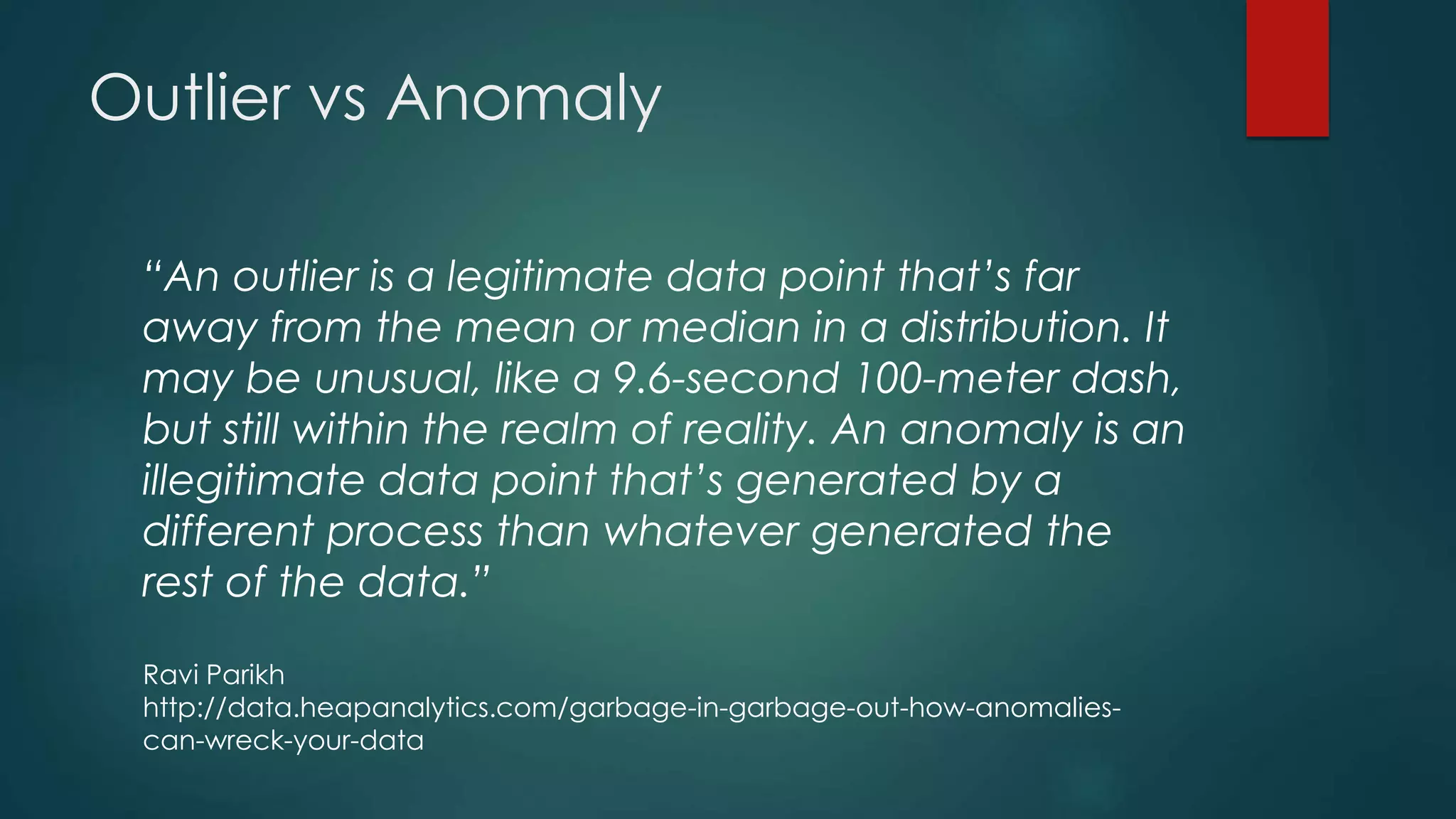 Outlier vs Anomaly
“An outlier is a legitimate data point that’s far
away from the mean or median in a distribution. It
may be unusual, like a 9.6-second 100-meter dash,
but still within the realm of reality. An anomaly is an
illegitimate data point that’s generated by a
different process than whatever generated the
rest of the data.”
Ravi Parikh
http://data.heapanalytics.com/garbage-in-garbage-out-how-anomalies-
can-wreck-your-data
 