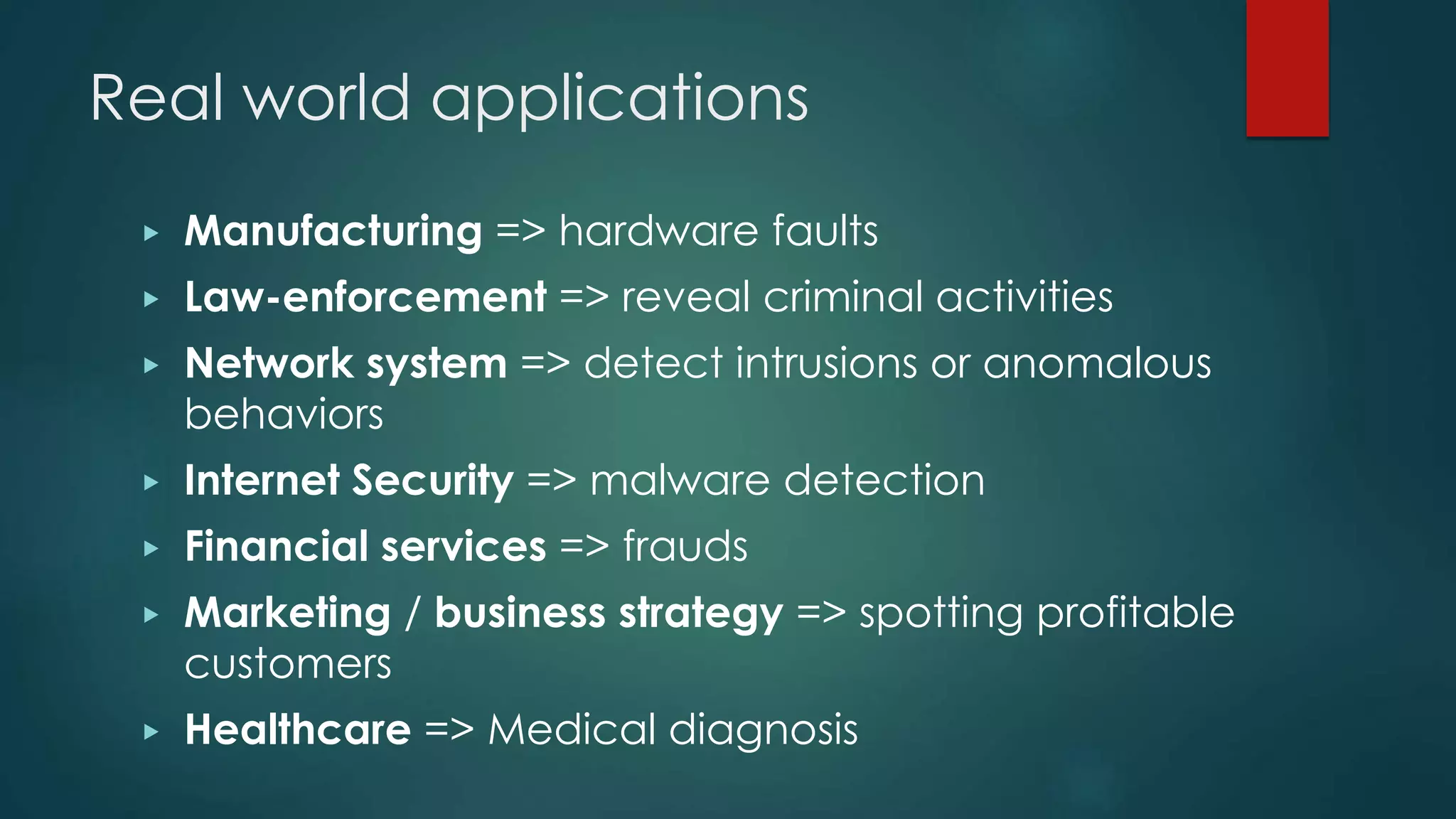 Real world applications
▶ Manufacturing => hardware faults
▶ Law-enforcement => reveal criminal activities
▶ Network system => detect intrusions or anomalous
behaviors
▶ Internet Security => malware detection
▶ Financial services => frauds
▶ Marketing / business strategy => spotting profitable
customers
▶ Healthcare => Medical diagnosis
 