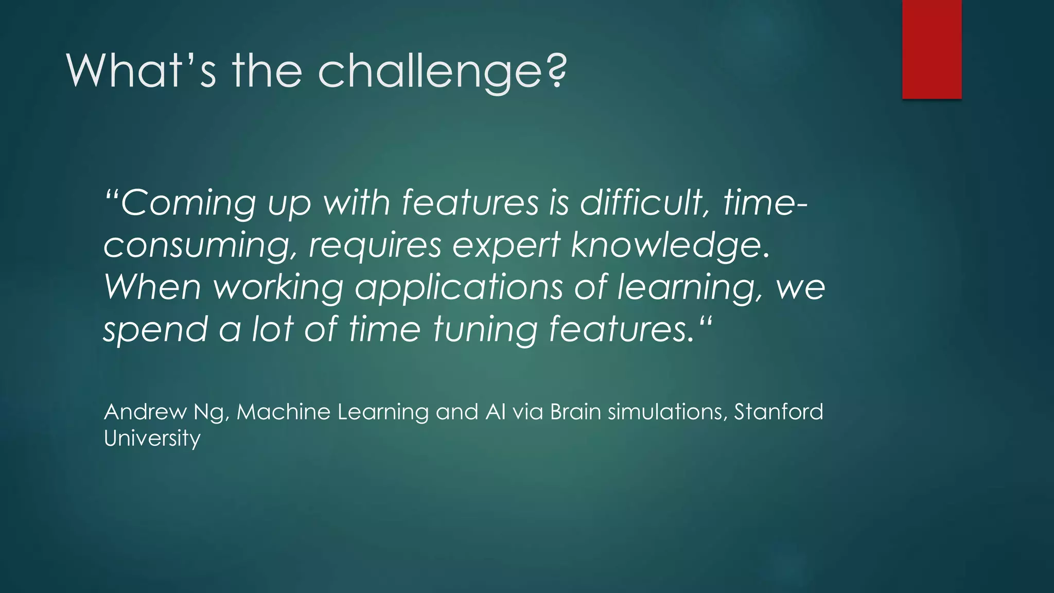 What’s the challenge?
“Coming up with features is difficult, time-
consuming, requires expert knowledge.
When working applications of learning, we
spend a lot of time tuning features.“
Andrew Ng, Machine Learning and AI via Brain simulations, Stanford
University
 