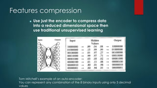 Features compression
■ Use just the encoder to compress data
into a reduced dimensional space then
use traditional unsupervised learning
Tom Mitchell’s example of an auto-encoder:
You can represent any combination of the 8 binary inputs using only 3 decimal
values
 