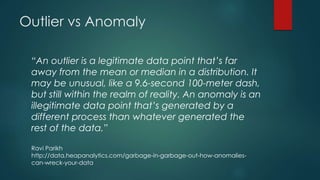 Outlier vs Anomaly
“An outlier is a legitimate data point that’s far
away from the mean or median in a distribution. It
may be unusual, like a 9.6-second 100-meter dash,
but still within the realm of reality. An anomaly is an
illegitimate data point that’s generated by a
different process than whatever generated the
rest of the data.”
Ravi Parikh
http://data.heapanalytics.com/garbage-in-garbage-out-how-anomalies-
can-wreck-your-data
 