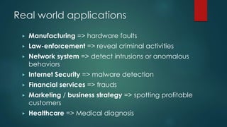 Real world applications
▶ Manufacturing => hardware faults
▶ Law-enforcement => reveal criminal activities
▶ Network system => detect intrusions or anomalous
behaviors
▶ Internet Security => malware detection
▶ Financial services => frauds
▶ Marketing / business strategy => spotting profitable
customers
▶ Healthcare => Medical diagnosis
 