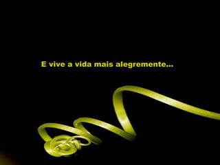 E vive a vida mais alegremente...
 