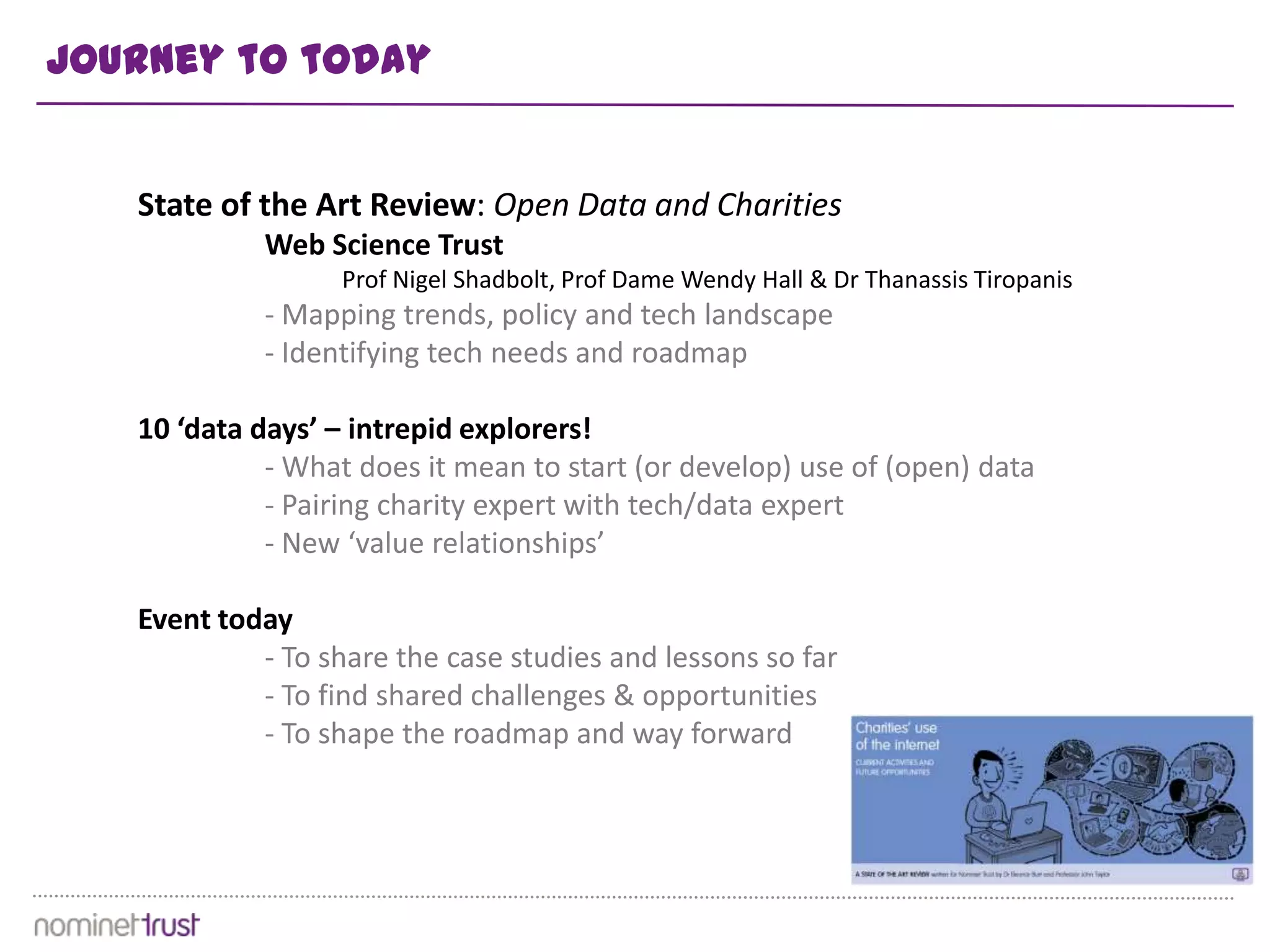 Journey to today


   State of the Art Review: Open Data and Charities
            Web Science Trust
                   Prof Nigel Shadbolt, Prof Dame Wendy Hall & Dr Thanassis Tiropanis
            - Mapping trends, policy and tech landscape
            - Identifying tech needs and roadmap

   10 ‘data days’ – intrepid explorers!
             - What does it mean to start (or develop) use of (open) data
             - Pairing charity expert with tech/data expert
             - New ‘value relationships’

   Event today
            - To share the case studies and lessons so far
            - To find shared challenges & opportunities
            - To shape the roadmap and way forward
 