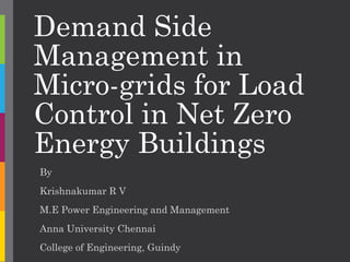 Demand Side
Management in
Micro-grids for Load
Control in Net Zero
Energy Buildings
By
Krishnakumar R V
M.E Power Engineering and Management
Anna University Chennai
College of Engineering, Guindy
 