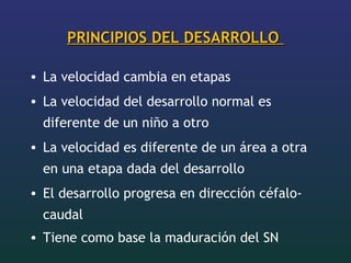 PRINCIPIOS DEL DESARROLLOPRINCIPIOS DEL DESARROLLO
• La velocidad cambia en etapas
• La velocidad del desarrollo normal es
diferente de un niño a otro
• La velocidad es diferente de un área a otra
en una etapa dada del desarrollo
• El desarrollo progresa en dirección céfalo-
caudal
• Tiene como base la maduración del SN
 