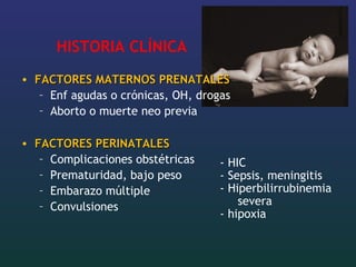 HISTORIA CLÍNICA
• FACTORES MATERNOS PRENATALESFACTORES MATERNOS PRENATALES
– Enf agudas o crónicas, OH, drogas
– Aborto o muerte neo previa
• FACTORES PERINATALESFACTORES PERINATALES
– Complicaciones obstétricas
– Prematuridad, bajo peso
– Embarazo múltiple
– Convulsiones
- HIC
- Sepsis, meningitis
- Hiperbilirrubinemia
severa
- hipoxia
 
