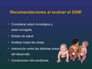 Recomendaciones al evaluar el DSM:Recomendaciones al evaluar el DSM:
• Considerar edad cronológica y
edad corregida.
• Estado de salud.
• Analizar todas las áreas.
• Interacción entre las distintas áreas
del desarrollo.
• Condiciones niño-ambiente.
 
