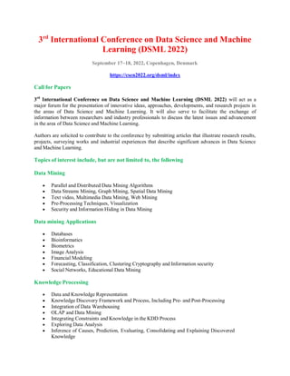 3rd
International Conference on Data Science and Machine
Learning (DSML 2022)
September 17~18, 2022, Copenhagen, Denmark
https://csen2022.org/dsml/index
Call for Papers
3rd
International Conference on Data Science and Machine Learning (DSML 2022) will act as a
major forum for the presentation of innovative ideas, approaches, developments, and research projects in
the areas of Data Science and Machine Learning. It will also serve to facilitate the exchange of
information between researchers and industry professionals to discuss the latest issues and advancement
in the area of Data Science and Machine Learning.
Authors are solicited to contribute to the conference by submitting articles that illustrate research results,
projects, surveying works and industrial experiences that describe significant advances in Data Science
and Machine Learning.
Topics of interest include, but are not limited to, the following
Data Mining
 Parallel and Distributed Data Mining Algorithms
 Data Streams Mining, Graph Mining, Spatial Data Mining
 Text video, Multimedia Data Mining, Web Mining
 Pre-Processing Techniques, Visualization
 Security and Information Hiding in Data Mining
Data mining Applications
 Databases
 Bioinformatics
 Biometrics
 Image Analysis
 Financial Modeling
 Forecasting, Classification, Clustering Cryptography and Information security
 Social Networks, Educational Data Mining
Knowledge Processing
 Data and Knowledge Representation
 Knowledge Discovery Framework and Process, Including Pre- and Post-Processing
 Integration of Data Warehousing
 OLAP and Data Mining
 Integrating Constraints and Knowledge in the KDD Process
 Exploring Data Analysis
 Inference of Causes, Prediction, Evaluating, Consolidating and Explaining Discovered
Knowledge
 