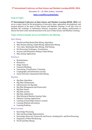 5th
International Conference on Data Science and Machine Learning (DSML 2024)
December 21 ~ 22, 2024, Sydney, Australia
https://csen2024.org/dsml/index
Scope & Topics
5th International Conference on Data Science and Machine Learning (DSML 2024) will
act as a major forum for the presentation of innovative ideas, approaches, developments, and
research projects in the areas of Data Science and Machine Learning. It will also serve to
facilitate the exchange of information between researchers and industry professionals to
discuss the latest issues and advancement in the area of Data Science and Machine Learning.
Topics of interest include, but are not limited to, the following
Data Mining
 Parallel and Distributed Data Mining Algorithms
 Data Streams Mining, Graph Mining, Spatial Data Mining
 Text video, Multimedia Data Mining, Web Mining
 Pre-Processing Techniques, Visualization
 Security and Information Hiding in Data Mining
 Data mining Applications
Databases
 Bioinformatics
 Biometrics
 Image Analysis
 Financial Modeling
 Forecasting, Classification, Clustering
 Cryptography and Information security
 Social Networks, Educational Data Mining
Big Data
 Big Data Algorithms
 Big Data Fundamentals
 Infrastructures for Big Data
 Big Data Management and Frameworks
 Big Data Search
 Big Data security
 Big Data Applications
 Data Mining & Machine learning Tasks
 Machine Learning Applications
 Learning in knowledge-intensive systems
 Learning Methods and analysis
 Learning Problems
Deep Learning
 Knowledge Processing
 Data and Knowledge Representation
 Knowledge Discovery Framework and Process, Including Pre- and Post-Processing
 Integration of Data Warehousing
 OLAP and Data Mining
 