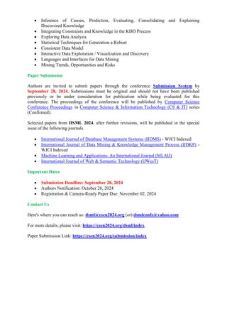  Inference of Causes, Prediction, Evaluating, Consolidating and Explaining
Discovered Knowledge
 Integrating Constraints and Knowledge in the KDD Process
 Exploring Data Analysis
 Statistical Techniques for Generation a Robust
 Consistent Data Model
 Interactive Data Exploration / Visualization and Discovery
 Languages and Interfaces for Data Mining
 Mining Trends, Opportunities and Risks
Paper Submission
Authors are invited to submit papers through the conference Submission System by
September 28, 2024. Submissions must be original and should not have been published
previously or be under consideration for publication while being evaluated for this
conference. The proceedings of the conference will be published by Computer Science
Conference Proceedings in Computer Science & Information Technology (CS & IT) series
(Confirmed).
Selected papers from DSML 2024, after further revisions, will be published in the special
issue of the following journals.
 International Journal of Database Management Systems (IJDMS) - WJCI Indexed
 International Journal of Data Mining & Knowledge Management Process (IJDKP) -
WJCI Indexed
 Machine Learning and Applications: An International Journal (MLAIJ)
 International Journal of Web & Semantic Technology (IJWesT)
Important Dates
 Submission Deadline: September 28, 2024
 Authors Notification: October 26, 2024
 Registration & Camera-Ready Paper Due: November 02, 2024
Contact Us
Here's where you can reach us: dsml@csen2024.org (or) dsmlconfe@yahoo.com
For more details, please visit: https://csen2024.org/dsml/index
Paper Submission Link: https://csen2024.org/submission/index
 