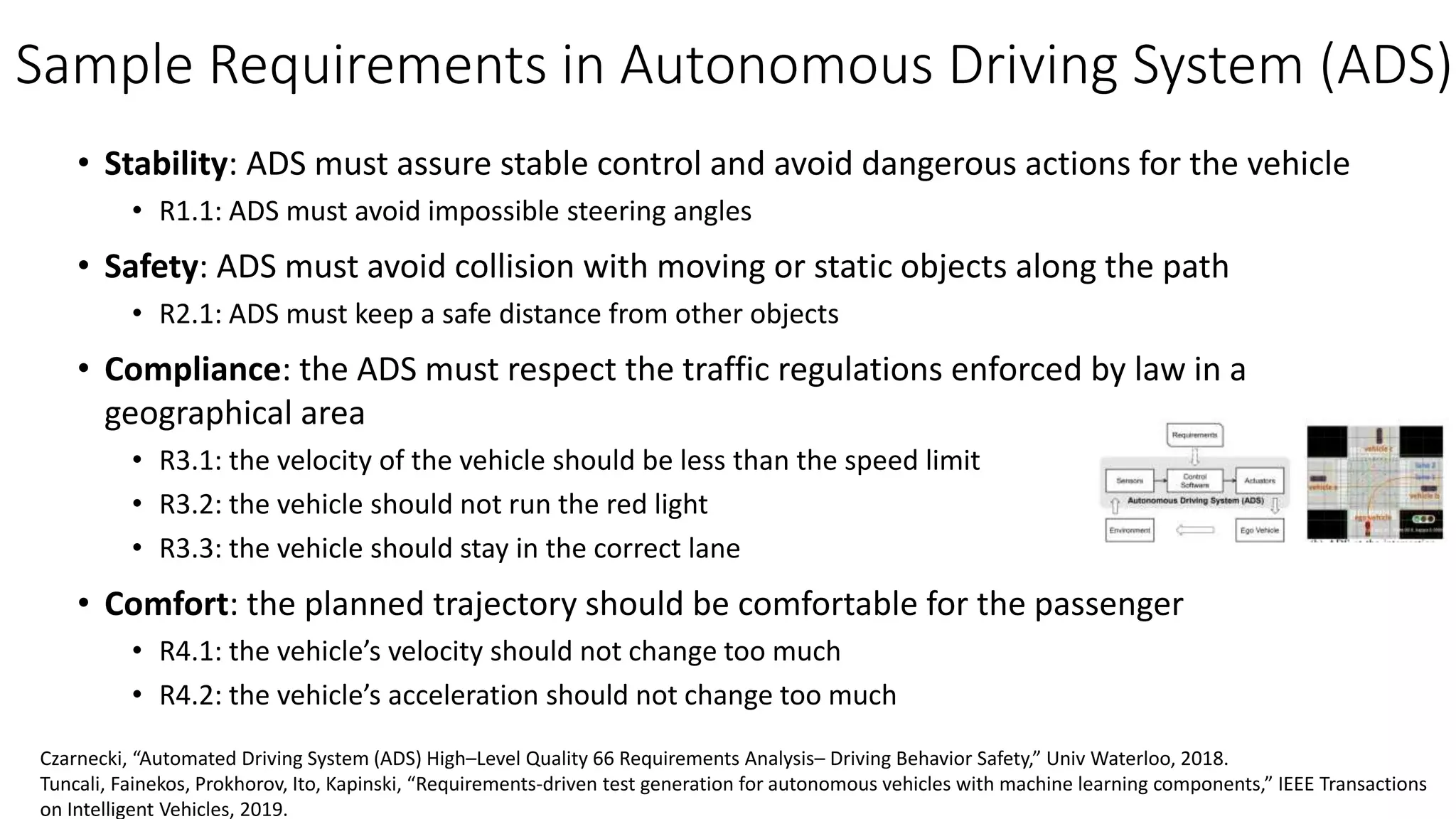 Sample Requirements in Autonomous Driving System (ADS)
• Stability: ADS must assure stable control and avoid dangerous actions for the vehicle
• R1.1: ADS must avoid impossible steering angles
• Safety: ADS must avoid collision with moving or static objects along the path
• R2.1: ADS must keep a safe distance from other objects
• Compliance: the ADS must respect the traffic regulations enforced by law in a
geographical area
• R3.1: the velocity of the vehicle should be less than the speed limit
• R3.2: the vehicle should not run the red light
• R3.3: the vehicle should stay in the correct lane
• Comfort: the planned trajectory should be comfortable for the passenger
• R4.1: the vehicle’s velocity should not change too much
• R4.2: the vehicle’s acceleration should not change too much
Czarnecki, “Automated Driving System (ADS) High–Level Quality 66 Requirements Analysis– Driving Behavior Safety,” Univ Waterloo, 2018.
Tuncali, Fainekos, Prokhorov, Ito, Kapinski, “Requirements-driven test generation for autonomous vehicles with machine learning components,” IEEE Transactions
on Intelligent Vehicles, 2019.
 