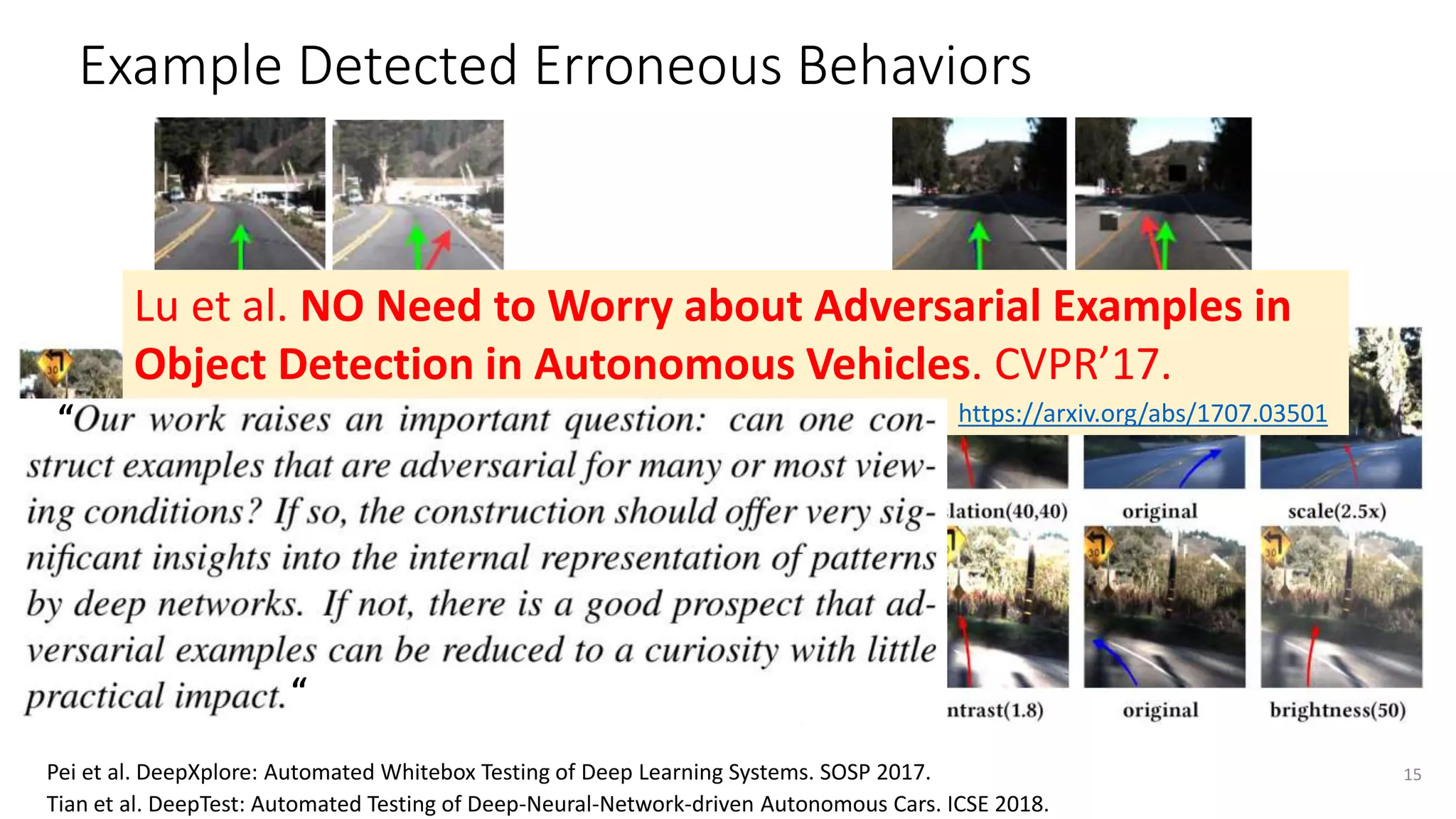 Example Detected Erroneous Behaviors
Turn right
Go straight
15
Go straight Turn left
Pei et al. DeepXplore: Automated Whitebox Testing of Deep Learning Systems. SOSP 2017.
Tian et al. DeepTest: Automated Testing of Deep-Neural-Network-driven Autonomous Cars. ICSE 2018.
Lu et al. NO Need to Worry about Adversarial Examples in
Object Detection in Autonomous Vehicles. CVPR’17.
https://arxiv.org/abs/1707.03501
“
“
 