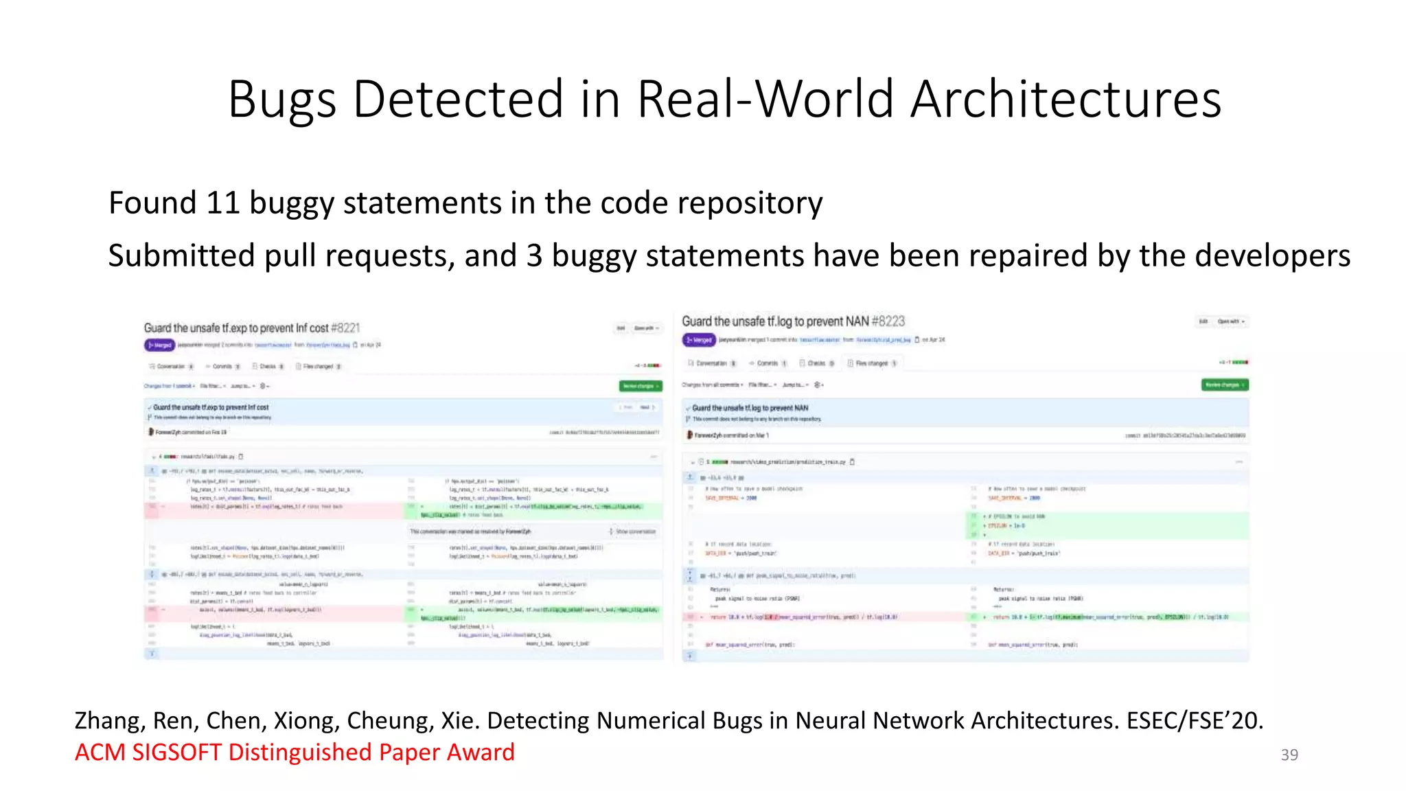 Found 11 buggy statements in the code repository
Submitted pull requests, and 3 buggy statements have been repaired by the developers
39
Bugs Detected in Real-World Architectures
Zhang, Ren, Chen, Xiong, Cheung, Xie. Detecting Numerical Bugs in Neural Network Architectures. ESEC/FSE’20.
ACM SIGSOFT Distinguished Paper Award
 