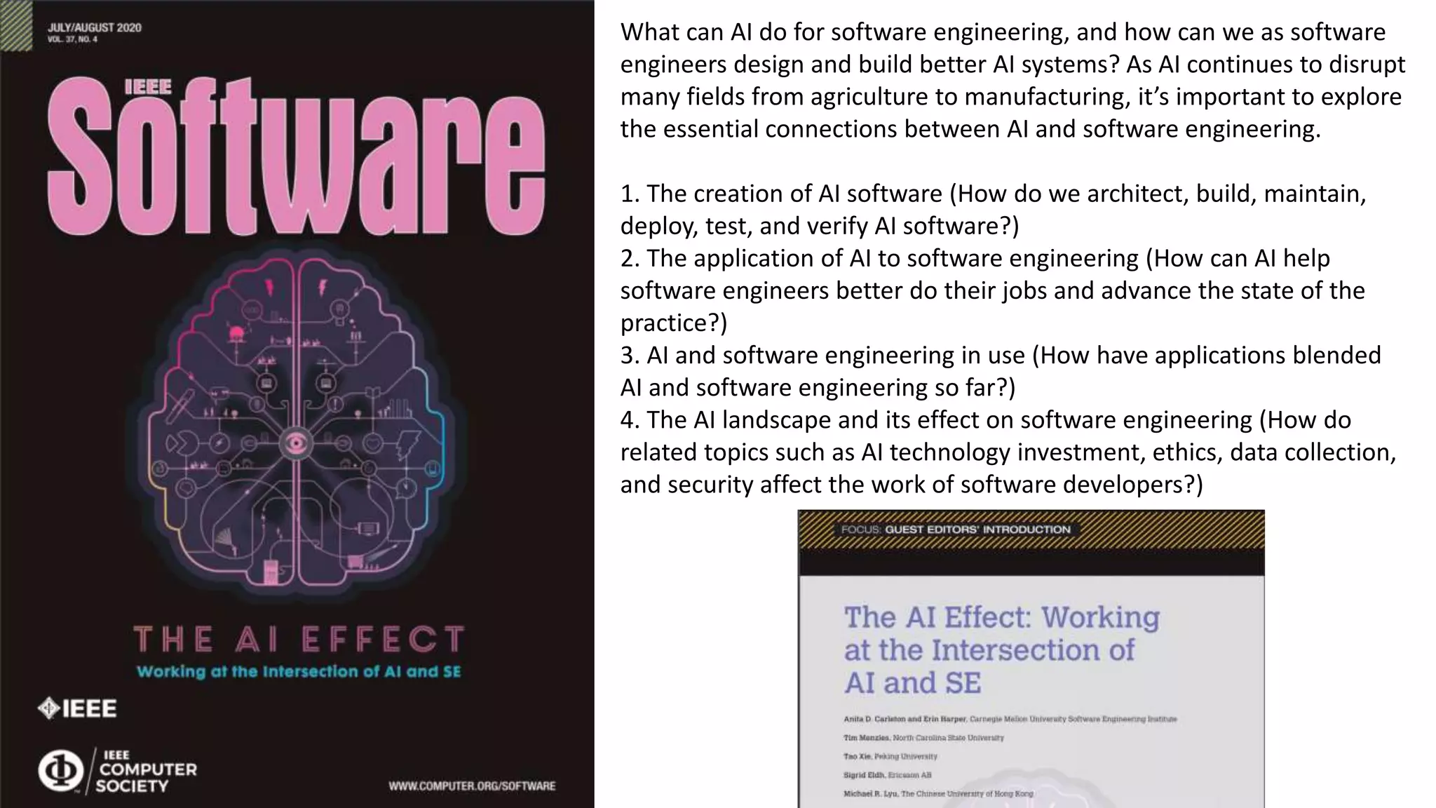 What can AI do for software engineering, and how can we as software
engineers design and build better AI systems? As AI continues to disrupt
many fields from agriculture to manufacturing, it’s important to explore
the essential connections between AI and software engineering.
1. The creation of AI software (How do we architect, build, maintain,
deploy, test, and verify AI software?)
2. The application of AI to software engineering (How can AI help
software engineers better do their jobs and advance the state of the
practice?)
3. AI and software engineering in use (How have applications blended
AI and software engineering so far?)
4. The AI landscape and its effect on software engineering (How do
related topics such as AI technology investment, ethics, data collection,
and security affect the work of software developers?)
 