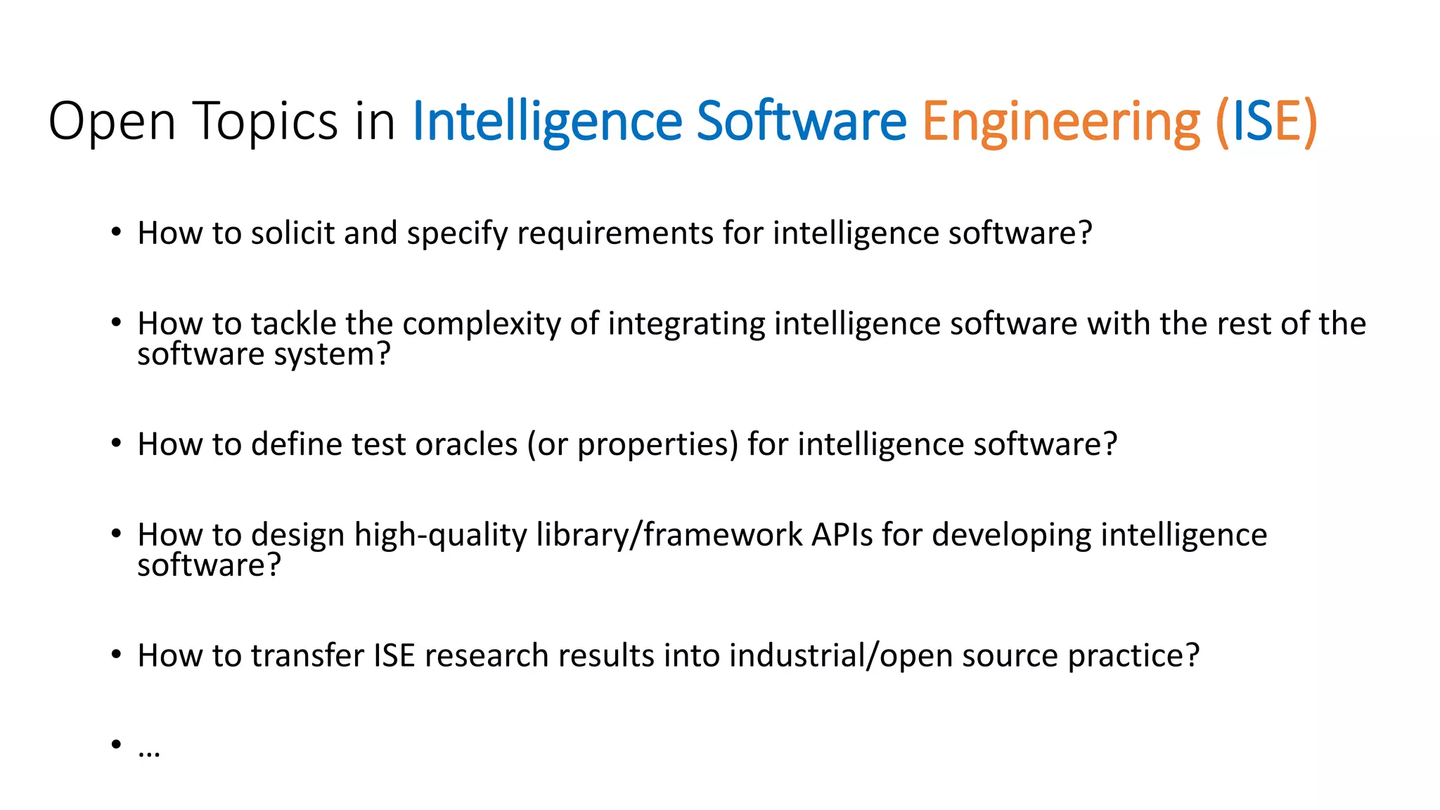 Open Topics in Intelligence Software Engineering (ISE)
• How to solicit and specify requirements for intelligence software?
• How to tackle the complexity of integrating intelligence software with the rest of the
software system?
• How to define test oracles (or properties) for intelligence software?
• How to design high-quality library/framework APIs for developing intelligence
software?
• How to transfer ISE research results into industrial/open source practice?
• …
 