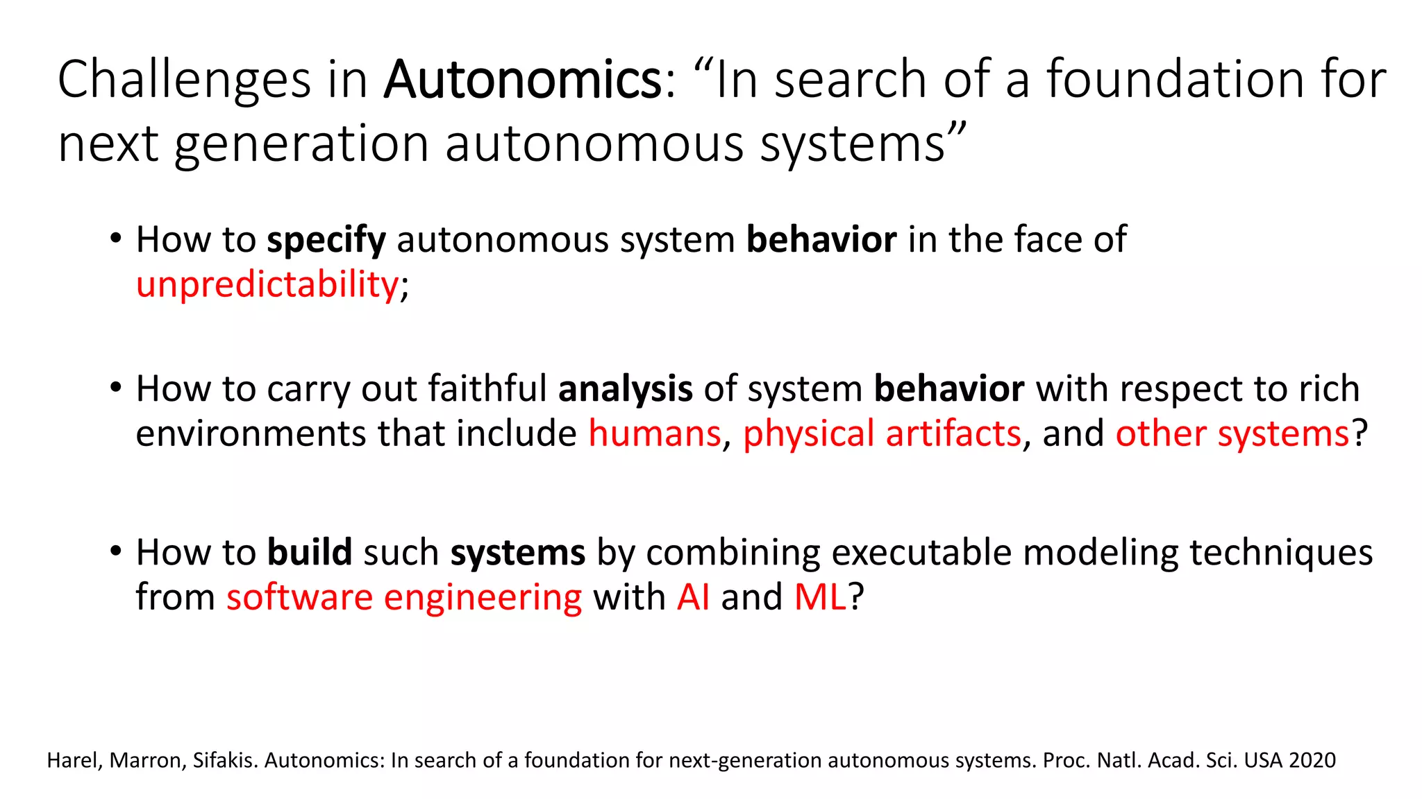 Challenges in Autonomics: “In search of a foundation for
next generation autonomous systems”
• How to specify autonomous system behavior in the face of
unpredictability;
• How to carry out faithful analysis of system behavior with respect to rich
environments that include humans, physical artifacts, and other systems?
• How to build such systems by combining executable modeling techniques
from software engineering with AI and ML?
Harel, Marron, Sifakis. Autonomics: In search of a foundation for next-generation autonomous systems. Proc. Natl. Acad. Sci. USA 2020
 