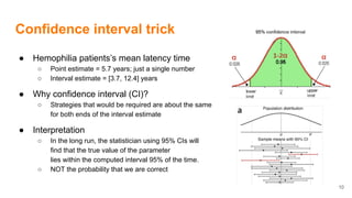 Confidence interval trick
● Hemophilia patients’s mean latency time
○ Point estimate = 5.7 years; just a single number
○ Interval estimate = [3.7, 12.4] years
● Why confidence interval (CI)?
○ Strategies that would be required are about the same
for both ends of the interval estimate
● Interpretation
○ In the long run, the statistician using 95% CIs will
find that the true value of the parameter
lies within the computed interval 95% of the time.
○ NOT the probability that we are correct
10
 